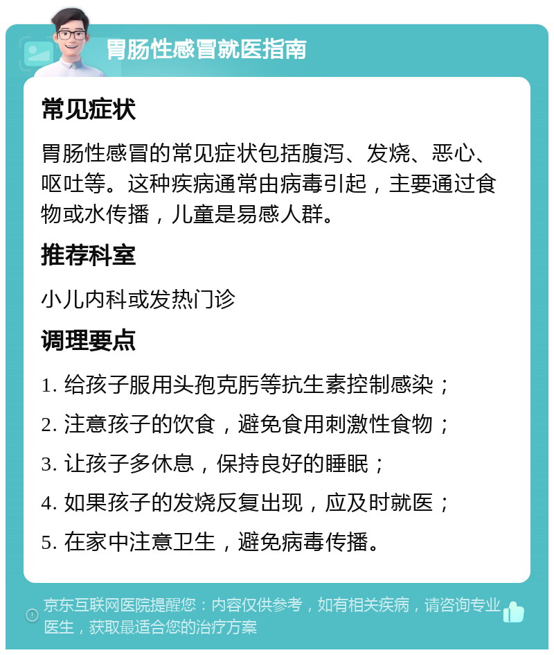 胃肠性感冒就医指南 常见症状 胃肠性感冒的常见症状包括腹泻、发烧、恶心、呕吐等。这种疾病通常由病毒引起，主要通过食物或水传播，儿童是易感人群。 推荐科室 小儿内科或发热门诊 调理要点 1. 给孩子服用头孢克肟等抗生素控制感染； 2. 注意孩子的饮食，避免食用刺激性食物； 3. 让孩子多休息，保持良好的睡眠； 4. 如果孩子的发烧反复出现，应及时就医； 5. 在家中注意卫生，避免病毒传播。