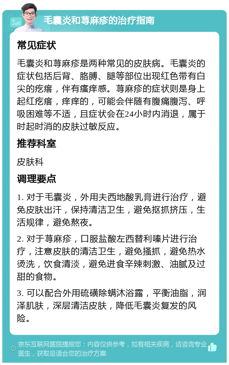 毛囊炎和荨麻疹的治疗指南 常见症状 毛囊炎和荨麻疹是两种常见的皮肤病。毛囊炎的症状包括后背、胳膊、腿等部位出现红色带有白尖的疙瘩，伴有瘙痒感。荨麻疹的症状则是身上起红疙瘩，痒痒的，可能会伴随有腹痛腹泻、呼吸困难等不适，且症状会在24小时内消退，属于时起时消的皮肤过敏反应。 推荐科室 皮肤科 调理要点 1. 对于毛囊炎，外用夫西地酸乳膏进行治疗，避免皮肤出汗，保持清洁卫生，避免抠抓挤压，生活规律，避免熬夜。 2. 对于荨麻疹，口服盐酸左西替利嗪片进行治疗，注意皮肤的清洁卫生，避免搔抓，避免热水烫洗，饮食清淡，避免进食辛辣刺激、油腻及过甜的食物。 3. 可以配合外用硫磺除螨沐浴露，平衡油脂，润泽肌肤，深层清洁皮肤，降低毛囊炎复发的风险。