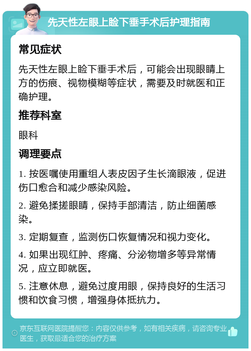 先天性左眼上睑下垂手术后护理指南 常见症状 先天性左眼上睑下垂手术后，可能会出现眼睛上方的伤痕、视物模糊等症状，需要及时就医和正确护理。 推荐科室 眼科 调理要点 1. 按医嘱使用重组人表皮因子生长滴眼液，促进伤口愈合和减少感染风险。 2. 避免揉搓眼睛，保持手部清洁，防止细菌感染。 3. 定期复查，监测伤口恢复情况和视力变化。 4. 如果出现红肿、疼痛、分泌物增多等异常情况，应立即就医。 5. 注意休息，避免过度用眼，保持良好的生活习惯和饮食习惯，增强身体抵抗力。