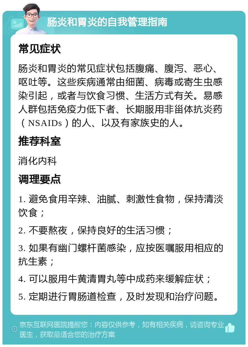 肠炎和胃炎的自我管理指南 常见症状 肠炎和胃炎的常见症状包括腹痛、腹泻、恶心、呕吐等。这些疾病通常由细菌、病毒或寄生虫感染引起，或者与饮食习惯、生活方式有关。易感人群包括免疫力低下者、长期服用非甾体抗炎药（NSAIDs）的人、以及有家族史的人。 推荐科室 消化内科 调理要点 1. 避免食用辛辣、油腻、刺激性食物，保持清淡饮食； 2. 不要熬夜，保持良好的生活习惯； 3. 如果有幽门螺杆菌感染，应按医嘱服用相应的抗生素； 4. 可以服用牛黄清胃丸等中成药来缓解症状； 5. 定期进行胃肠道检查，及时发现和治疗问题。