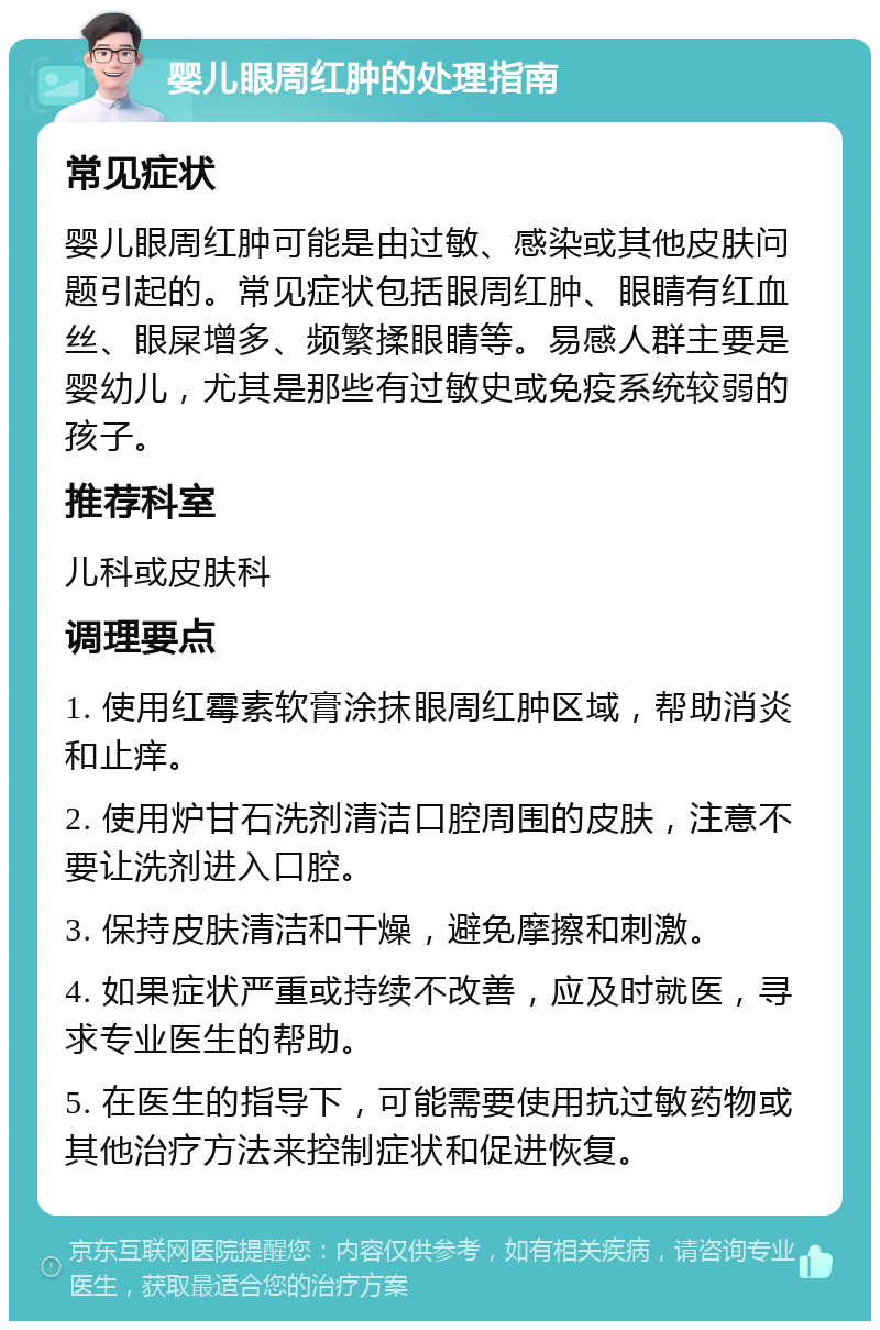 婴儿眼周红肿的处理指南 常见症状 婴儿眼周红肿可能是由过敏、感染或其他皮肤问题引起的。常见症状包括眼周红肿、眼睛有红血丝、眼屎增多、频繁揉眼睛等。易感人群主要是婴幼儿，尤其是那些有过敏史或免疫系统较弱的孩子。 推荐科室 儿科或皮肤科 调理要点 1. 使用红霉素软膏涂抹眼周红肿区域，帮助消炎和止痒。 2. 使用炉甘石洗剂清洁口腔周围的皮肤，注意不要让洗剂进入口腔。 3. 保持皮肤清洁和干燥，避免摩擦和刺激。 4. 如果症状严重或持续不改善，应及时就医，寻求专业医生的帮助。 5. 在医生的指导下，可能需要使用抗过敏药物或其他治疗方法来控制症状和促进恢复。