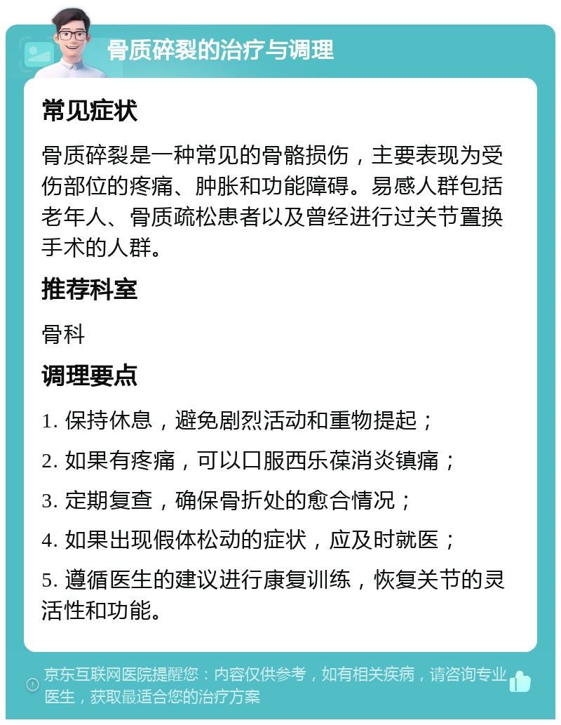 骨质碎裂的治疗与调理 常见症状 骨质碎裂是一种常见的骨骼损伤，主要表现为受伤部位的疼痛、肿胀和功能障碍。易感人群包括老年人、骨质疏松患者以及曾经进行过关节置换手术的人群。 推荐科室 骨科 调理要点 1. 保持休息，避免剧烈活动和重物提起； 2. 如果有疼痛，可以口服西乐葆消炎镇痛； 3. 定期复查，确保骨折处的愈合情况； 4. 如果出现假体松动的症状，应及时就医； 5. 遵循医生的建议进行康复训练，恢复关节的灵活性和功能。