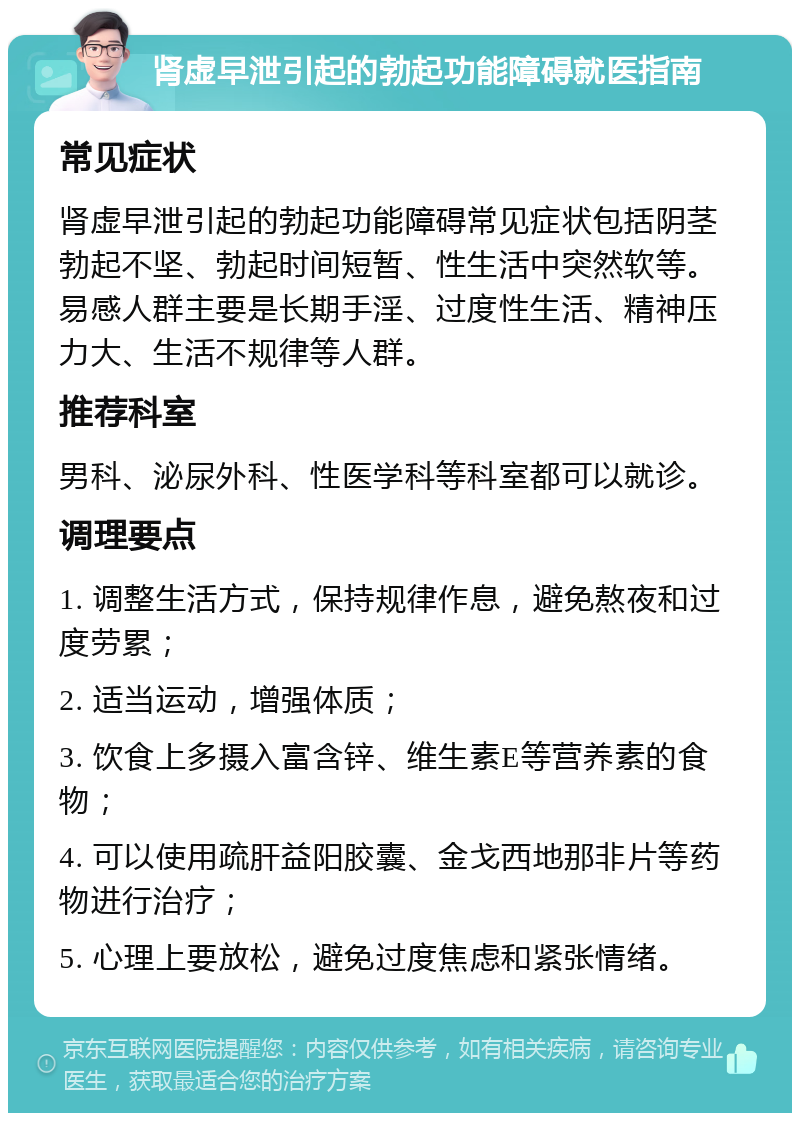 肾虚早泄引起的勃起功能障碍就医指南 常见症状 肾虚早泄引起的勃起功能障碍常见症状包括阴茎勃起不坚、勃起时间短暂、性生活中突然软等。易感人群主要是长期手淫、过度性生活、精神压力大、生活不规律等人群。 推荐科室 男科、泌尿外科、性医学科等科室都可以就诊。 调理要点 1. 调整生活方式，保持规律作息，避免熬夜和过度劳累； 2. 适当运动，增强体质； 3. 饮食上多摄入富含锌、维生素E等营养素的食物； 4. 可以使用疏肝益阳胶囊、金戈西地那非片等药物进行治疗； 5. 心理上要放松，避免过度焦虑和紧张情绪。