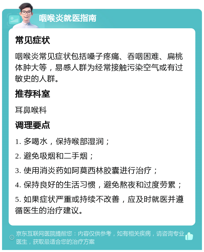 咽喉炎就医指南 常见症状 咽喉炎常见症状包括嗓子疼痛、吞咽困难、扁桃体肿大等，易感人群为经常接触污染空气或有过敏史的人群。 推荐科室 耳鼻喉科 调理要点 1. 多喝水，保持喉部湿润； 2. 避免吸烟和二手烟； 3. 使用消炎药如阿莫西林胶囊进行治疗； 4. 保持良好的生活习惯，避免熬夜和过度劳累； 5. 如果症状严重或持续不改善，应及时就医并遵循医生的治疗建议。