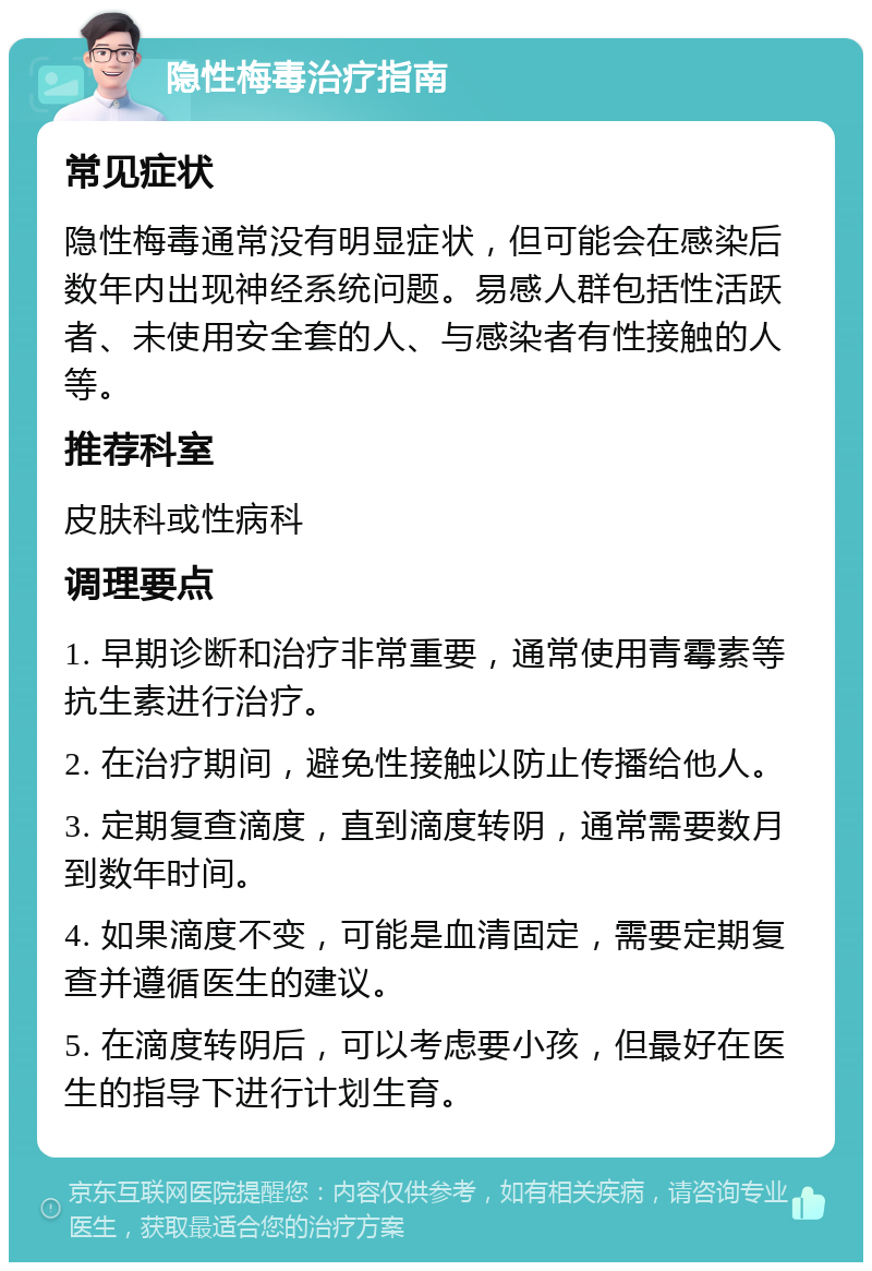 隐性梅毒治疗指南 常见症状 隐性梅毒通常没有明显症状，但可能会在感染后数年内出现神经系统问题。易感人群包括性活跃者、未使用安全套的人、与感染者有性接触的人等。 推荐科室 皮肤科或性病科 调理要点 1. 早期诊断和治疗非常重要，通常使用青霉素等抗生素进行治疗。 2. 在治疗期间，避免性接触以防止传播给他人。 3. 定期复查滴度，直到滴度转阴，通常需要数月到数年时间。 4. 如果滴度不变，可能是血清固定，需要定期复查并遵循医生的建议。 5. 在滴度转阴后，可以考虑要小孩，但最好在医生的指导下进行计划生育。