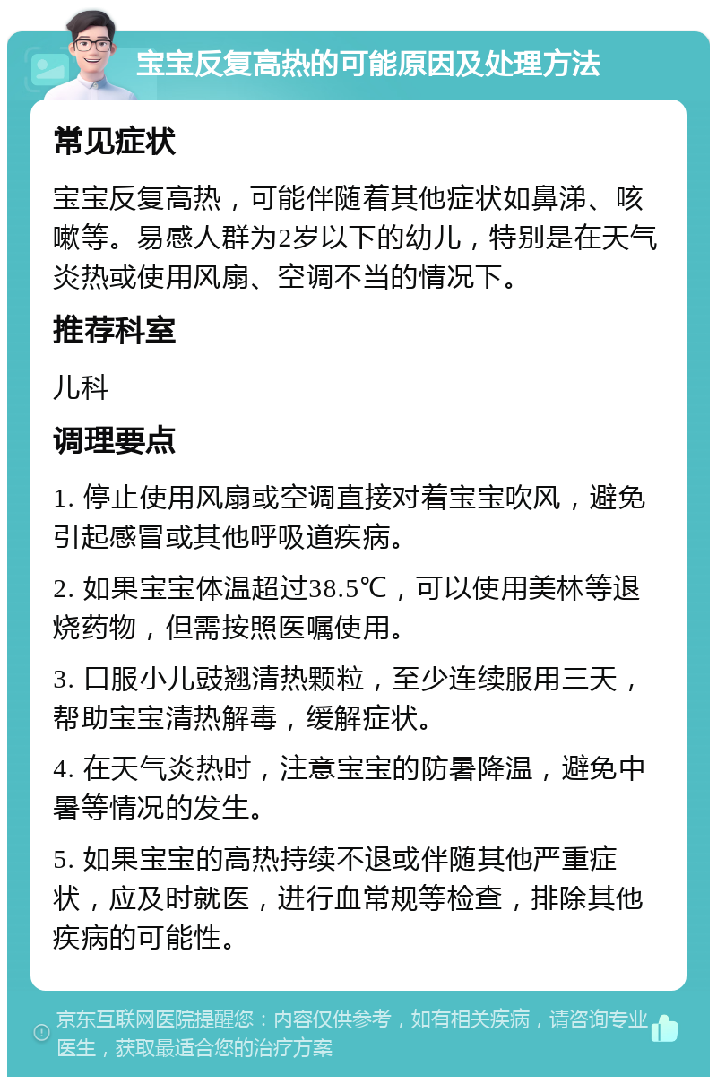 宝宝反复高热的可能原因及处理方法 常见症状 宝宝反复高热，可能伴随着其他症状如鼻涕、咳嗽等。易感人群为2岁以下的幼儿，特别是在天气炎热或使用风扇、空调不当的情况下。 推荐科室 儿科 调理要点 1. 停止使用风扇或空调直接对着宝宝吹风，避免引起感冒或其他呼吸道疾病。 2. 如果宝宝体温超过38.5℃，可以使用美林等退烧药物，但需按照医嘱使用。 3. 口服小儿豉翘清热颗粒，至少连续服用三天，帮助宝宝清热解毒，缓解症状。 4. 在天气炎热时，注意宝宝的防暑降温，避免中暑等情况的发生。 5. 如果宝宝的高热持续不退或伴随其他严重症状，应及时就医，进行血常规等检查，排除其他疾病的可能性。