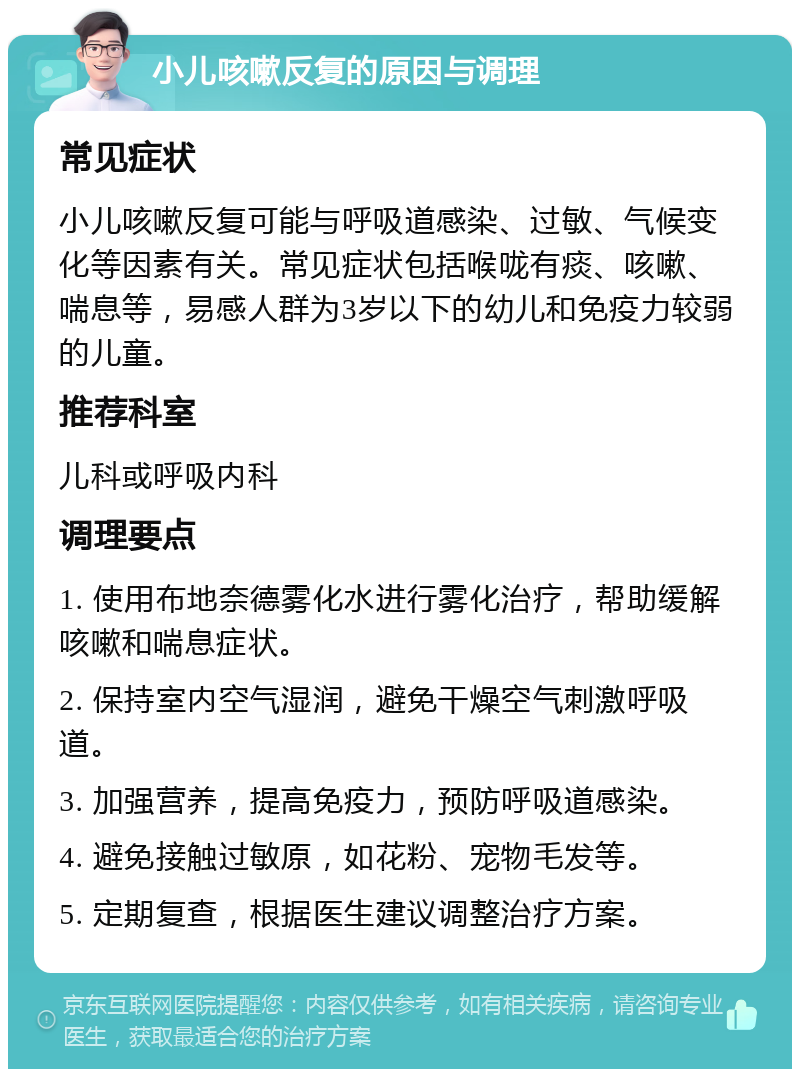 小儿咳嗽反复的原因与调理 常见症状 小儿咳嗽反复可能与呼吸道感染、过敏、气候变化等因素有关。常见症状包括喉咙有痰、咳嗽、喘息等，易感人群为3岁以下的幼儿和免疫力较弱的儿童。 推荐科室 儿科或呼吸内科 调理要点 1. 使用布地奈德雾化水进行雾化治疗，帮助缓解咳嗽和喘息症状。 2. 保持室内空气湿润，避免干燥空气刺激呼吸道。 3. 加强营养，提高免疫力，预防呼吸道感染。 4. 避免接触过敏原，如花粉、宠物毛发等。 5. 定期复查，根据医生建议调整治疗方案。