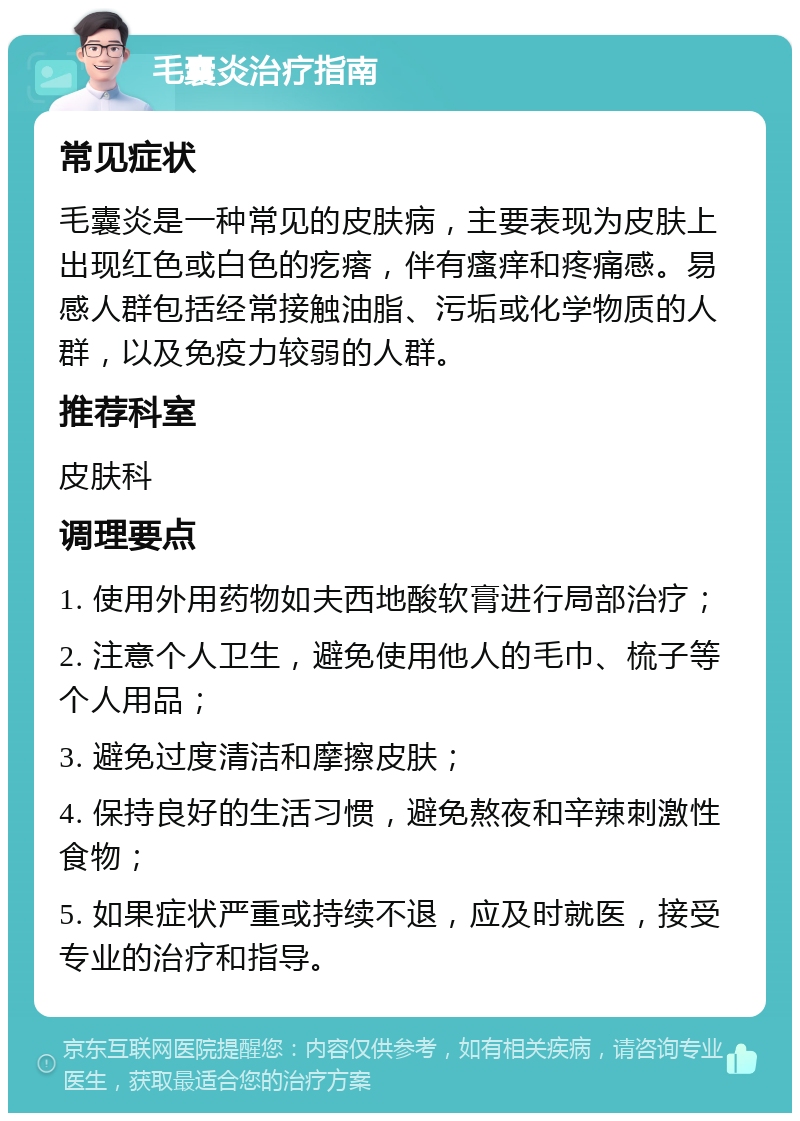 毛囊炎治疗指南 常见症状 毛囊炎是一种常见的皮肤病，主要表现为皮肤上出现红色或白色的疙瘩，伴有瘙痒和疼痛感。易感人群包括经常接触油脂、污垢或化学物质的人群，以及免疫力较弱的人群。 推荐科室 皮肤科 调理要点 1. 使用外用药物如夫西地酸软膏进行局部治疗； 2. 注意个人卫生，避免使用他人的毛巾、梳子等个人用品； 3. 避免过度清洁和摩擦皮肤； 4. 保持良好的生活习惯，避免熬夜和辛辣刺激性食物； 5. 如果症状严重或持续不退，应及时就医，接受专业的治疗和指导。