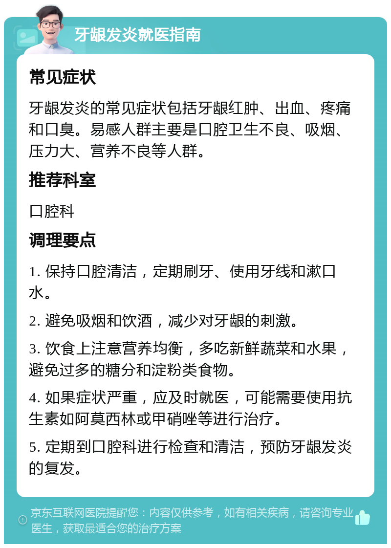 牙龈发炎就医指南 常见症状 牙龈发炎的常见症状包括牙龈红肿、出血、疼痛和口臭。易感人群主要是口腔卫生不良、吸烟、压力大、营养不良等人群。 推荐科室 口腔科 调理要点 1. 保持口腔清洁，定期刷牙、使用牙线和漱口水。 2. 避免吸烟和饮酒，减少对牙龈的刺激。 3. 饮食上注意营养均衡，多吃新鲜蔬菜和水果，避免过多的糖分和淀粉类食物。 4. 如果症状严重，应及时就医，可能需要使用抗生素如阿莫西林或甲硝唑等进行治疗。 5. 定期到口腔科进行检查和清洁，预防牙龈发炎的复发。