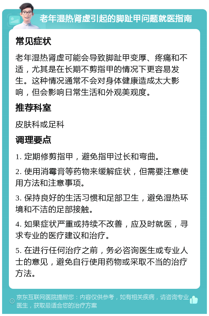 老年湿热肾虚引起的脚趾甲问题就医指南 常见症状 老年湿热肾虚可能会导致脚趾甲变厚、疼痛和不适，尤其是在长期不剪指甲的情况下更容易发生。这种情况通常不会对身体健康造成太大影响，但会影响日常生活和外观美观度。 推荐科室 皮肤科或足科 调理要点 1. 定期修剪指甲，避免指甲过长和弯曲。 2. 使用消霉膏等药物来缓解症状，但需要注意使用方法和注意事项。 3. 保持良好的生活习惯和足部卫生，避免湿热环境和不洁的足部接触。 4. 如果症状严重或持续不改善，应及时就医，寻求专业的医疗建议和治疗。 5. 在进行任何治疗之前，务必咨询医生或专业人士的意见，避免自行使用药物或采取不当的治疗方法。