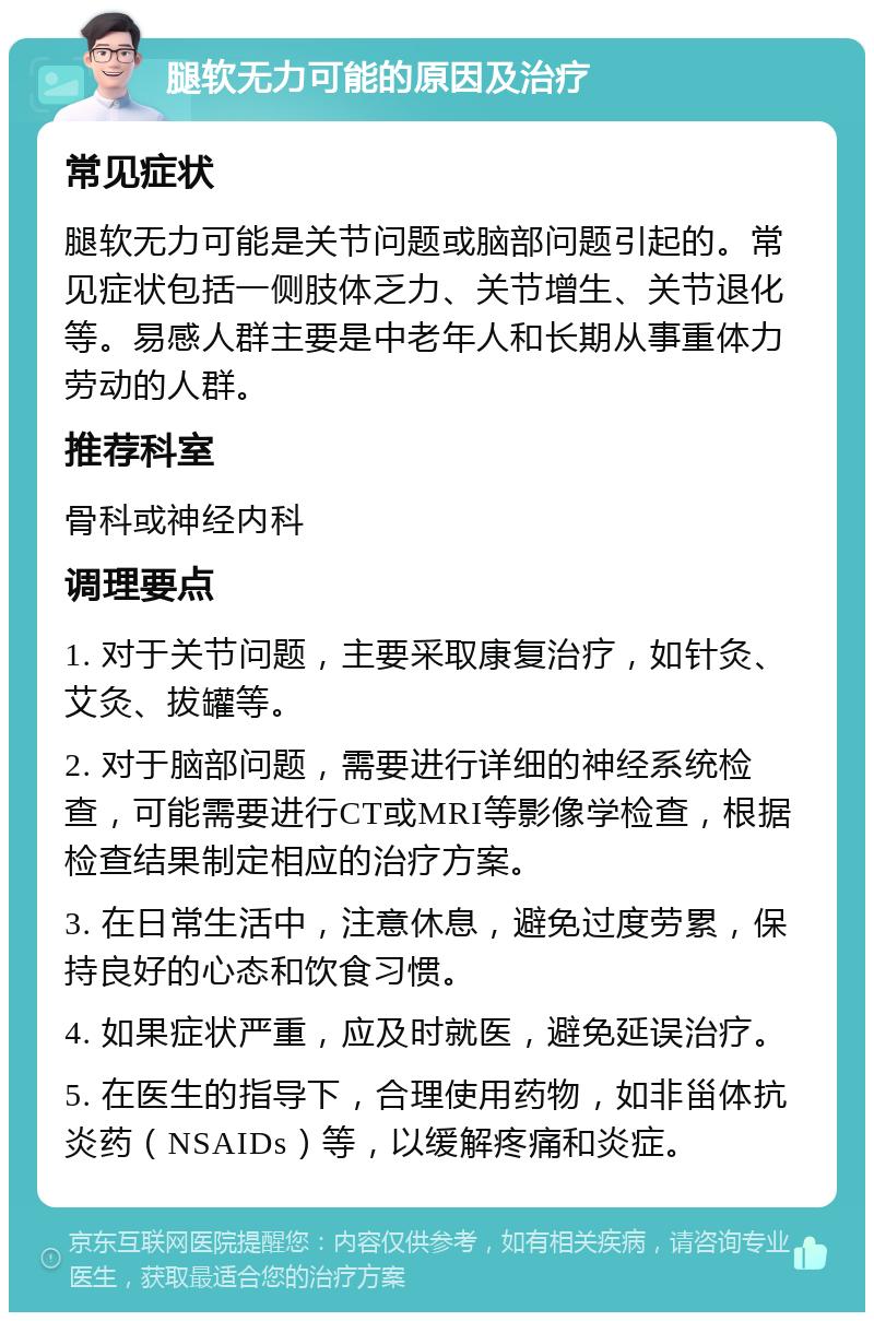 腿软无力可能的原因及治疗 常见症状 腿软无力可能是关节问题或脑部问题引起的。常见症状包括一侧肢体乏力、关节增生、关节退化等。易感人群主要是中老年人和长期从事重体力劳动的人群。 推荐科室 骨科或神经内科 调理要点 1. 对于关节问题，主要采取康复治疗，如针灸、艾灸、拔罐等。 2. 对于脑部问题，需要进行详细的神经系统检查，可能需要进行CT或MRI等影像学检查，根据检查结果制定相应的治疗方案。 3. 在日常生活中，注意休息，避免过度劳累，保持良好的心态和饮食习惯。 4. 如果症状严重，应及时就医，避免延误治疗。 5. 在医生的指导下，合理使用药物，如非甾体抗炎药（NSAIDs）等，以缓解疼痛和炎症。