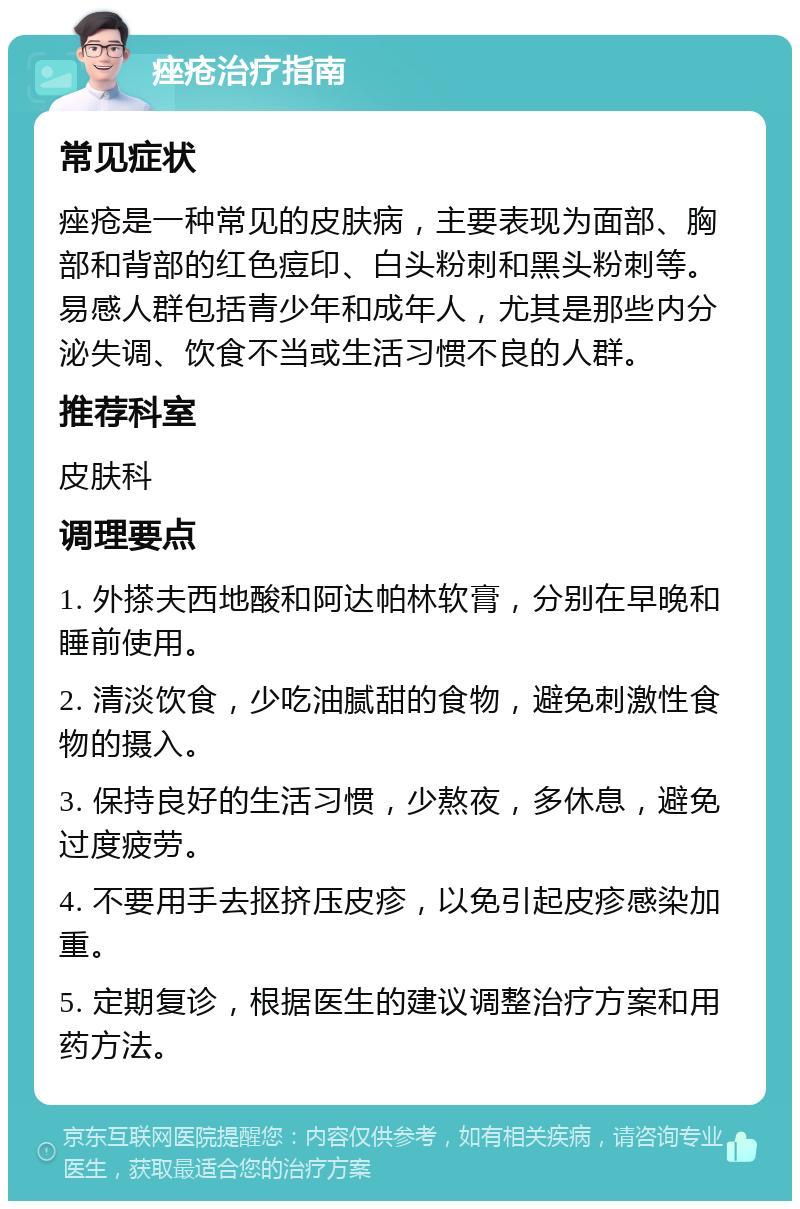 痤疮治疗指南 常见症状 痤疮是一种常见的皮肤病，主要表现为面部、胸部和背部的红色痘印、白头粉刺和黑头粉刺等。易感人群包括青少年和成年人，尤其是那些内分泌失调、饮食不当或生活习惯不良的人群。 推荐科室 皮肤科 调理要点 1. 外搽夫西地酸和阿达帕林软膏，分别在早晚和睡前使用。 2. 清淡饮食，少吃油腻甜的食物，避免刺激性食物的摄入。 3. 保持良好的生活习惯，少熬夜，多休息，避免过度疲劳。 4. 不要用手去抠挤压皮疹，以免引起皮疹感染加重。 5. 定期复诊，根据医生的建议调整治疗方案和用药方法。