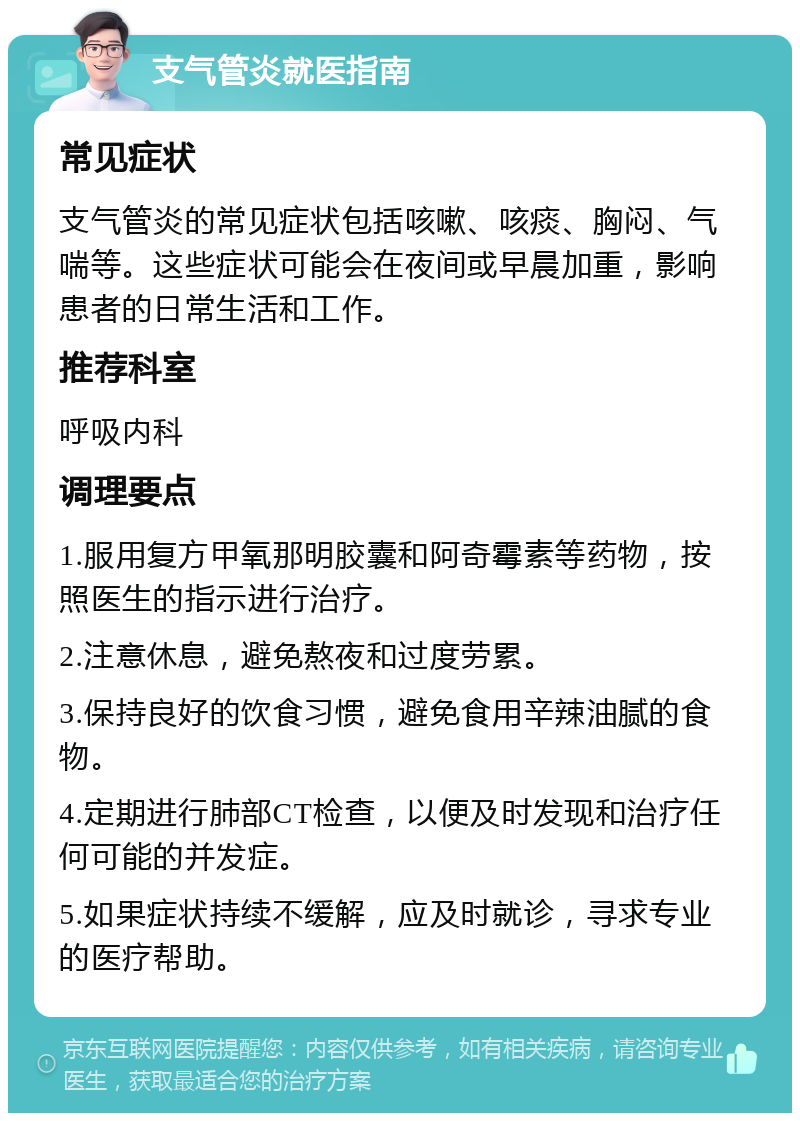 支气管炎就医指南 常见症状 支气管炎的常见症状包括咳嗽、咳痰、胸闷、气喘等。这些症状可能会在夜间或早晨加重，影响患者的日常生活和工作。 推荐科室 呼吸内科 调理要点 1.服用复方甲氧那明胶囊和阿奇霉素等药物，按照医生的指示进行治疗。 2.注意休息，避免熬夜和过度劳累。 3.保持良好的饮食习惯，避免食用辛辣油腻的食物。 4.定期进行肺部CT检查，以便及时发现和治疗任何可能的并发症。 5.如果症状持续不缓解，应及时就诊，寻求专业的医疗帮助。