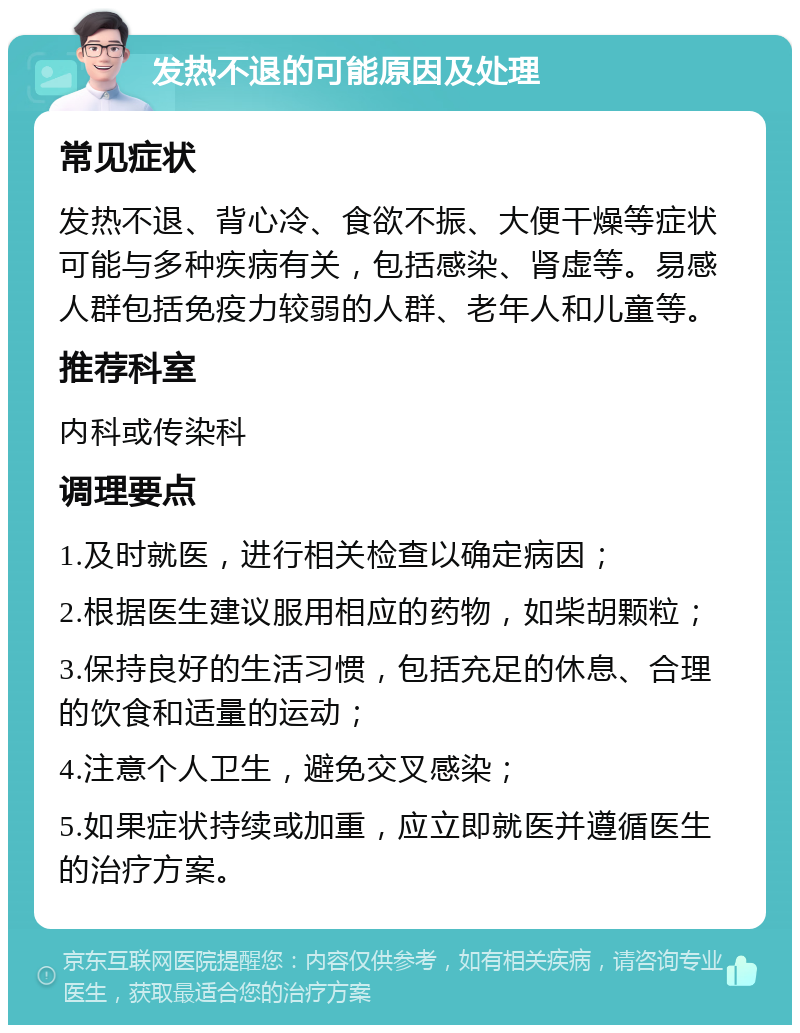 发热不退的可能原因及处理 常见症状 发热不退、背心冷、食欲不振、大便干燥等症状可能与多种疾病有关，包括感染、肾虚等。易感人群包括免疫力较弱的人群、老年人和儿童等。 推荐科室 内科或传染科 调理要点 1.及时就医，进行相关检查以确定病因； 2.根据医生建议服用相应的药物，如柴胡颗粒； 3.保持良好的生活习惯，包括充足的休息、合理的饮食和适量的运动； 4.注意个人卫生，避免交叉感染； 5.如果症状持续或加重，应立即就医并遵循医生的治疗方案。