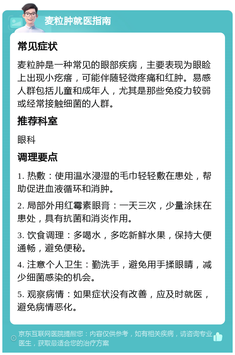 麦粒肿就医指南 常见症状 麦粒肿是一种常见的眼部疾病，主要表现为眼睑上出现小疙瘩，可能伴随轻微疼痛和红肿。易感人群包括儿童和成年人，尤其是那些免疫力较弱或经常接触细菌的人群。 推荐科室 眼科 调理要点 1. 热敷：使用温水浸湿的毛巾轻轻敷在患处，帮助促进血液循环和消肿。 2. 局部外用红霉素眼膏：一天三次，少量涂抹在患处，具有抗菌和消炎作用。 3. 饮食调理：多喝水，多吃新鲜水果，保持大便通畅，避免便秘。 4. 注意个人卫生：勤洗手，避免用手揉眼睛，减少细菌感染的机会。 5. 观察病情：如果症状没有改善，应及时就医，避免病情恶化。