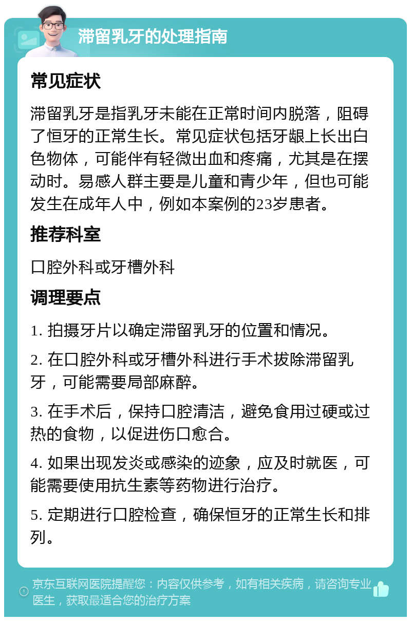 滞留乳牙的处理指南 常见症状 滞留乳牙是指乳牙未能在正常时间内脱落，阻碍了恒牙的正常生长。常见症状包括牙龈上长出白色物体，可能伴有轻微出血和疼痛，尤其是在摆动时。易感人群主要是儿童和青少年，但也可能发生在成年人中，例如本案例的23岁患者。 推荐科室 口腔外科或牙槽外科 调理要点 1. 拍摄牙片以确定滞留乳牙的位置和情况。 2. 在口腔外科或牙槽外科进行手术拔除滞留乳牙，可能需要局部麻醉。 3. 在手术后，保持口腔清洁，避免食用过硬或过热的食物，以促进伤口愈合。 4. 如果出现发炎或感染的迹象，应及时就医，可能需要使用抗生素等药物进行治疗。 5. 定期进行口腔检查，确保恒牙的正常生长和排列。