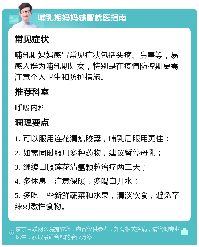 哺乳期妈妈感冒就医指南 常见症状 哺乳期妈妈感冒常见症状包括头疼、鼻塞等，易感人群为哺乳期妇女，特别是在疫情防控期更需注意个人卫生和防护措施。 推荐科室 呼吸内科 调理要点 1. 可以服用连花清瘟胶囊，哺乳后服用更佳； 2. 如需同时服用多种药物，建议暂停母乳； 3. 继续口服莲花清瘟颗粒治疗两三天； 4. 多休息，注意保暖，多喝白开水； 5. 多吃一些新鲜蔬菜和水果，清淡饮食，避免辛辣刺激性食物。