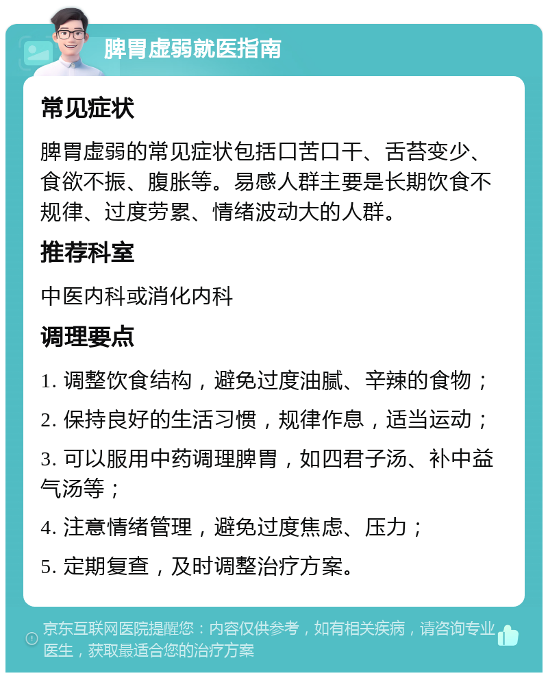 脾胃虚弱就医指南 常见症状 脾胃虚弱的常见症状包括口苦口干、舌苔变少、食欲不振、腹胀等。易感人群主要是长期饮食不规律、过度劳累、情绪波动大的人群。 推荐科室 中医内科或消化内科 调理要点 1. 调整饮食结构，避免过度油腻、辛辣的食物； 2. 保持良好的生活习惯，规律作息，适当运动； 3. 可以服用中药调理脾胃，如四君子汤、补中益气汤等； 4. 注意情绪管理，避免过度焦虑、压力； 5. 定期复查，及时调整治疗方案。