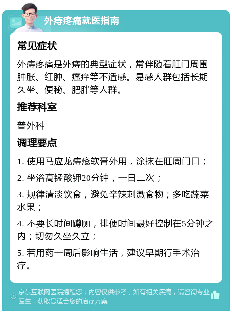 外痔疼痛就医指南 常见症状 外痔疼痛是外痔的典型症状，常伴随着肛门周围肿胀、红肿、瘙痒等不适感。易感人群包括长期久坐、便秘、肥胖等人群。 推荐科室 普外科 调理要点 1. 使用马应龙痔疮软膏外用，涂抹在肛周门口； 2. 坐浴高锰酸钾20分钟，一日二次； 3. 规律清淡饮食，避免辛辣刺激食物；多吃蔬菜水果； 4. 不要长时间蹲厕，排便时间最好控制在5分钟之内；切勿久坐久立； 5. 若用药一周后影响生活，建议早期行手术治疗。