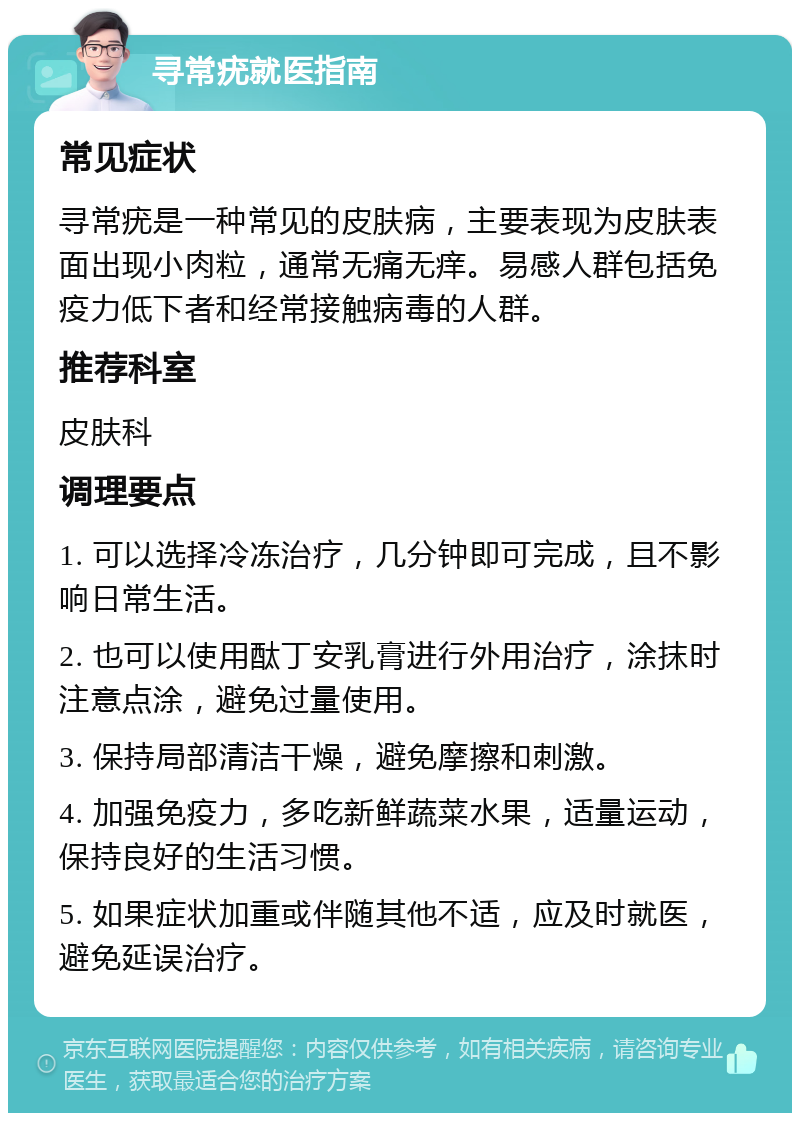 寻常疣就医指南 常见症状 寻常疣是一种常见的皮肤病，主要表现为皮肤表面出现小肉粒，通常无痛无痒。易感人群包括免疫力低下者和经常接触病毒的人群。 推荐科室 皮肤科 调理要点 1. 可以选择冷冻治疗，几分钟即可完成，且不影响日常生活。 2. 也可以使用酞丁安乳膏进行外用治疗，涂抹时注意点涂，避免过量使用。 3. 保持局部清洁干燥，避免摩擦和刺激。 4. 加强免疫力，多吃新鲜蔬菜水果，适量运动，保持良好的生活习惯。 5. 如果症状加重或伴随其他不适，应及时就医，避免延误治疗。