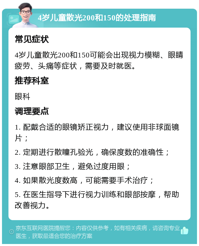 4岁儿童散光200和150的处理指南 常见症状 4岁儿童散光200和150可能会出现视力模糊、眼睛疲劳、头痛等症状，需要及时就医。 推荐科室 眼科 调理要点 1. 配戴合适的眼镜矫正视力，建议使用非球面镜片； 2. 定期进行散瞳孔验光，确保度数的准确性； 3. 注意眼部卫生，避免过度用眼； 4. 如果散光度数高，可能需要手术治疗； 5. 在医生指导下进行视力训练和眼部按摩，帮助改善视力。