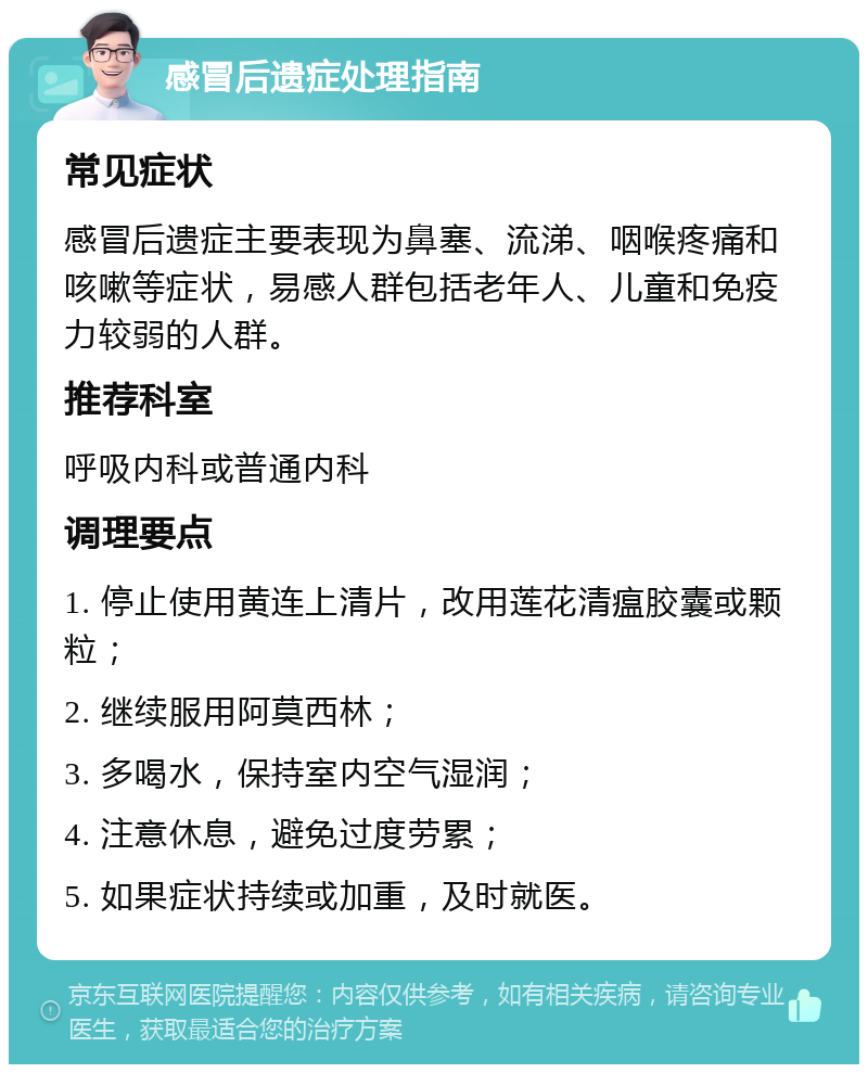 感冒后遗症处理指南 常见症状 感冒后遗症主要表现为鼻塞、流涕、咽喉疼痛和咳嗽等症状，易感人群包括老年人、儿童和免疫力较弱的人群。 推荐科室 呼吸内科或普通内科 调理要点 1. 停止使用黄连上清片，改用莲花清瘟胶囊或颗粒； 2. 继续服用阿莫西林； 3. 多喝水，保持室内空气湿润； 4. 注意休息，避免过度劳累； 5. 如果症状持续或加重，及时就医。