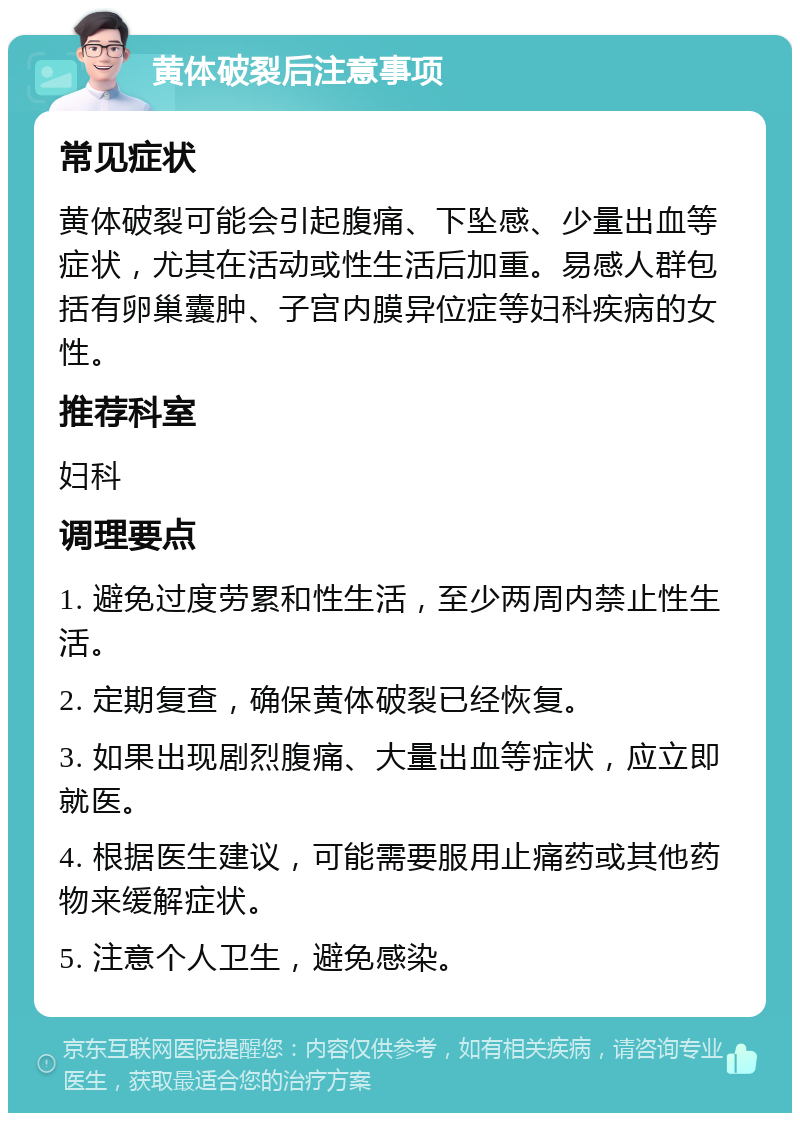 黄体破裂后注意事项 常见症状 黄体破裂可能会引起腹痛、下坠感、少量出血等症状，尤其在活动或性生活后加重。易感人群包括有卵巢囊肿、子宫内膜异位症等妇科疾病的女性。 推荐科室 妇科 调理要点 1. 避免过度劳累和性生活，至少两周内禁止性生活。 2. 定期复查，确保黄体破裂已经恢复。 3. 如果出现剧烈腹痛、大量出血等症状，应立即就医。 4. 根据医生建议，可能需要服用止痛药或其他药物来缓解症状。 5. 注意个人卫生，避免感染。