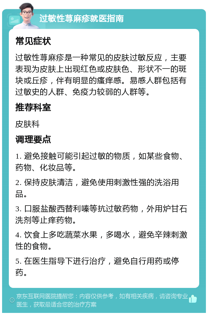 过敏性荨麻疹就医指南 常见症状 过敏性荨麻疹是一种常见的皮肤过敏反应，主要表现为皮肤上出现红色或皮肤色、形状不一的斑块或丘疹，伴有明显的瘙痒感。易感人群包括有过敏史的人群、免疫力较弱的人群等。 推荐科室 皮肤科 调理要点 1. 避免接触可能引起过敏的物质，如某些食物、药物、化妆品等。 2. 保持皮肤清洁，避免使用刺激性强的洗浴用品。 3. 口服盐酸西替利嗪等抗过敏药物，外用炉甘石洗剂等止痒药物。 4. 饮食上多吃蔬菜水果，多喝水，避免辛辣刺激性的食物。 5. 在医生指导下进行治疗，避免自行用药或停药。