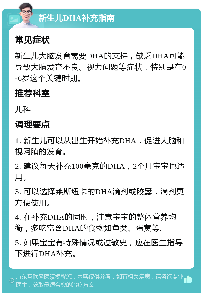 新生儿DHA补充指南 常见症状 新生儿大脑发育需要DHA的支持，缺乏DHA可能导致大脑发育不良、视力问题等症状，特别是在0-6岁这个关键时期。 推荐科室 儿科 调理要点 1. 新生儿可以从出生开始补充DHA，促进大脑和视网膜的发育。 2. 建议每天补充100毫克的DHA，2个月宝宝也适用。 3. 可以选择莱斯纽卡的DHA滴剂或胶囊，滴剂更方便使用。 4. 在补充DHA的同时，注意宝宝的整体营养均衡，多吃富含DHA的食物如鱼类、蛋黄等。 5. 如果宝宝有特殊情况或过敏史，应在医生指导下进行DHA补充。