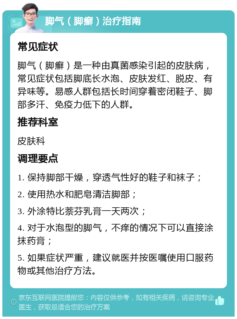 脚气（脚癣）治疗指南 常见症状 脚气（脚癣）是一种由真菌感染引起的皮肤病，常见症状包括脚底长水泡、皮肤发红、脱皮、有异味等。易感人群包括长时间穿着密闭鞋子、脚部多汗、免疫力低下的人群。 推荐科室 皮肤科 调理要点 1. 保持脚部干燥，穿透气性好的鞋子和袜子； 2. 使用热水和肥皂清洁脚部； 3. 外涂特比萘芬乳膏一天两次； 4. 对于水泡型的脚气，不痒的情况下可以直接涂抹药膏； 5. 如果症状严重，建议就医并按医嘱使用口服药物或其他治疗方法。