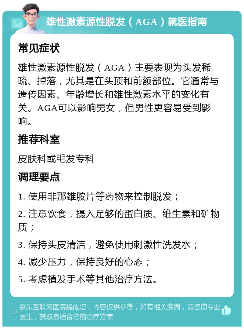 雄性激素源性脱发（AGA）就医指南 常见症状 雄性激素源性脱发（AGA）主要表现为头发稀疏、掉落，尤其是在头顶和前额部位。它通常与遗传因素、年龄增长和雄性激素水平的变化有关。AGA可以影响男女，但男性更容易受到影响。 推荐科室 皮肤科或毛发专科 调理要点 1. 使用非那雄胺片等药物来控制脱发； 2. 注意饮食，摄入足够的蛋白质、维生素和矿物质； 3. 保持头皮清洁，避免使用刺激性洗发水； 4. 减少压力，保持良好的心态； 5. 考虑植发手术等其他治疗方法。