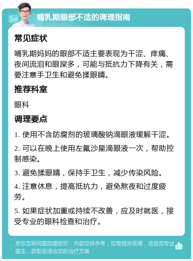 哺乳期眼部不适的调理指南 常见症状 哺乳期妈妈的眼部不适主要表现为干涩、痒痛、夜间流泪和眼屎多，可能与抵抗力下降有关，需要注意手卫生和避免揉眼睛。 推荐科室 眼科 调理要点 1. 使用不含防腐剂的玻璃酸钠滴眼液缓解干涩。 2. 可以在晚上使用左氟沙星滴眼液一次，帮助控制感染。 3. 避免揉眼睛，保持手卫生，减少传染风险。 4. 注意休息，提高抵抗力，避免熬夜和过度疲劳。 5. 如果症状加重或持续不改善，应及时就医，接受专业的眼科检查和治疗。