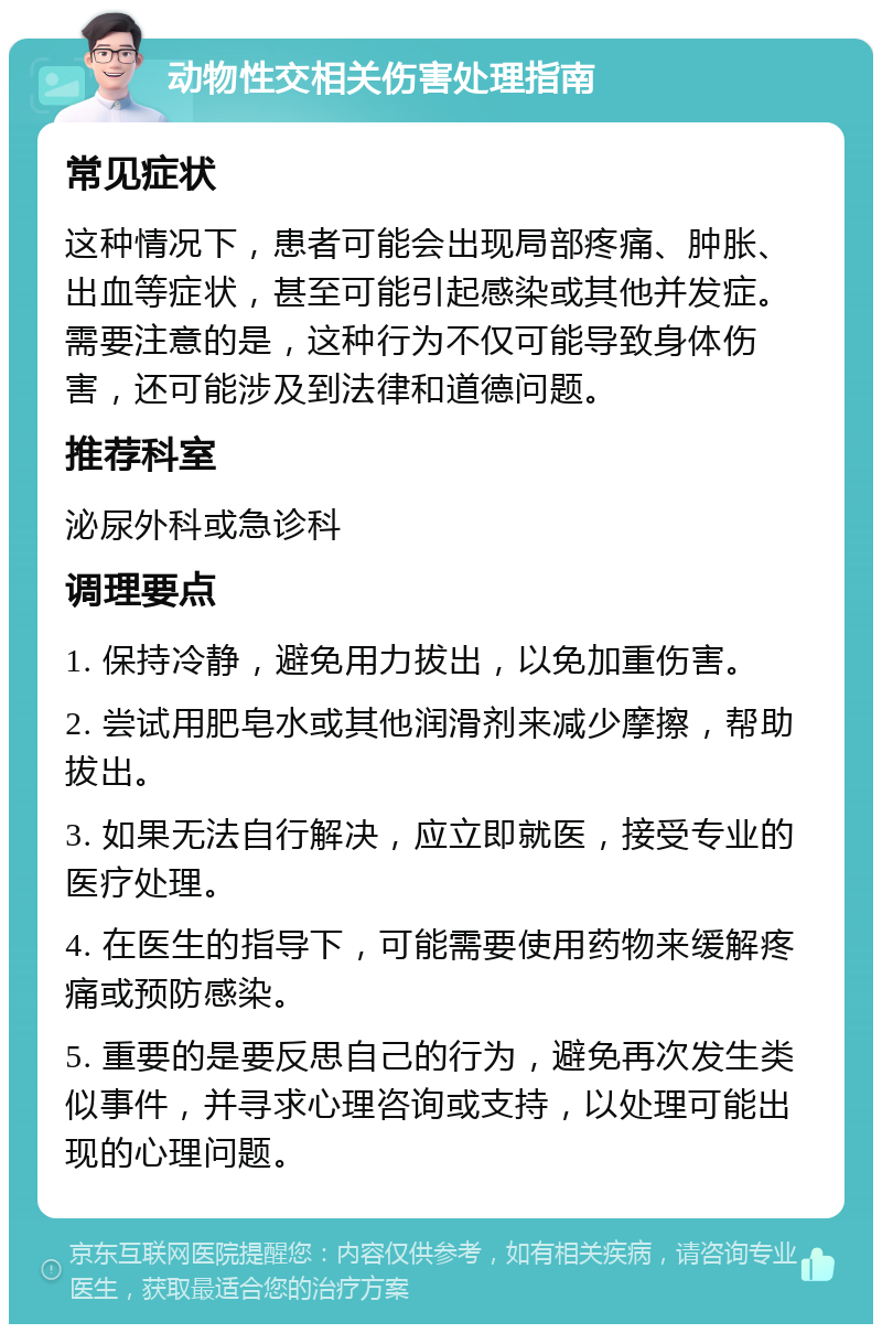 动物性交相关伤害处理指南 常见症状 这种情况下，患者可能会出现局部疼痛、肿胀、出血等症状，甚至可能引起感染或其他并发症。需要注意的是，这种行为不仅可能导致身体伤害，还可能涉及到法律和道德问题。 推荐科室 泌尿外科或急诊科 调理要点 1. 保持冷静，避免用力拔出，以免加重伤害。 2. 尝试用肥皂水或其他润滑剂来减少摩擦，帮助拔出。 3. 如果无法自行解决，应立即就医，接受专业的医疗处理。 4. 在医生的指导下，可能需要使用药物来缓解疼痛或预防感染。 5. 重要的是要反思自己的行为，避免再次发生类似事件，并寻求心理咨询或支持，以处理可能出现的心理问题。