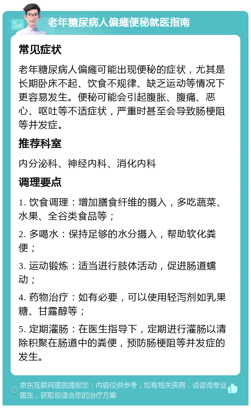 老年糖尿病人偏瘫便秘就医指南 常见症状 老年糖尿病人偏瘫可能出现便秘的症状，尤其是长期卧床不起、饮食不规律、缺乏运动等情况下更容易发生。便秘可能会引起腹胀、腹痛、恶心、呕吐等不适症状，严重时甚至会导致肠梗阻等并发症。 推荐科室 内分泌科、神经内科、消化内科 调理要点 1. 饮食调理：增加膳食纤维的摄入，多吃蔬菜、水果、全谷类食品等； 2. 多喝水：保持足够的水分摄入，帮助软化粪便； 3. 运动锻炼：适当进行肢体活动，促进肠道蠕动； 4. 药物治疗：如有必要，可以使用轻泻剂如乳果糖、甘露醇等； 5. 定期灌肠：在医生指导下，定期进行灌肠以清除积聚在肠道中的粪便，预防肠梗阻等并发症的发生。