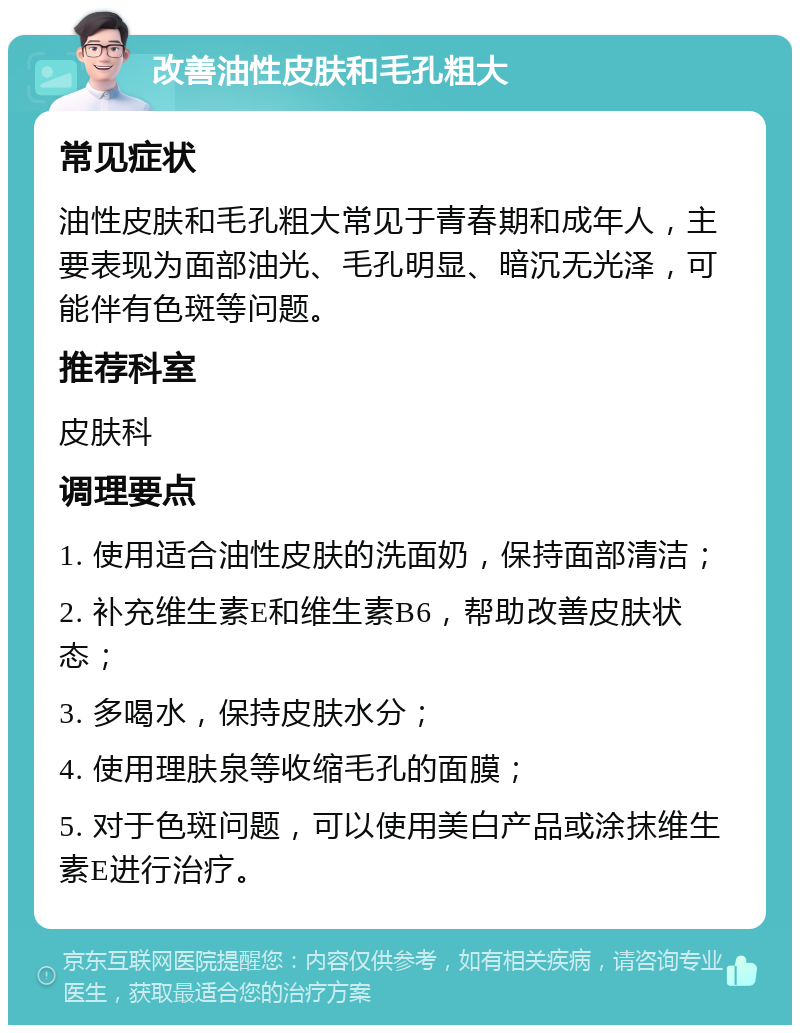 改善油性皮肤和毛孔粗大 常见症状 油性皮肤和毛孔粗大常见于青春期和成年人，主要表现为面部油光、毛孔明显、暗沉无光泽，可能伴有色斑等问题。 推荐科室 皮肤科 调理要点 1. 使用适合油性皮肤的洗面奶，保持面部清洁； 2. 补充维生素E和维生素B6，帮助改善皮肤状态； 3. 多喝水，保持皮肤水分； 4. 使用理肤泉等收缩毛孔的面膜； 5. 对于色斑问题，可以使用美白产品或涂抹维生素E进行治疗。