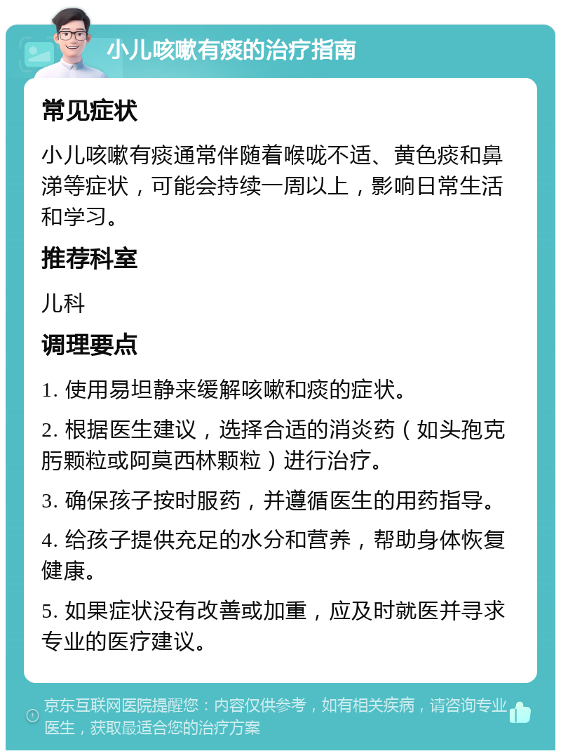 小儿咳嗽有痰的治疗指南 常见症状 小儿咳嗽有痰通常伴随着喉咙不适、黄色痰和鼻涕等症状，可能会持续一周以上，影响日常生活和学习。 推荐科室 儿科 调理要点 1. 使用易坦静来缓解咳嗽和痰的症状。 2. 根据医生建议，选择合适的消炎药（如头孢克肟颗粒或阿莫西林颗粒）进行治疗。 3. 确保孩子按时服药，并遵循医生的用药指导。 4. 给孩子提供充足的水分和营养，帮助身体恢复健康。 5. 如果症状没有改善或加重，应及时就医并寻求专业的医疗建议。