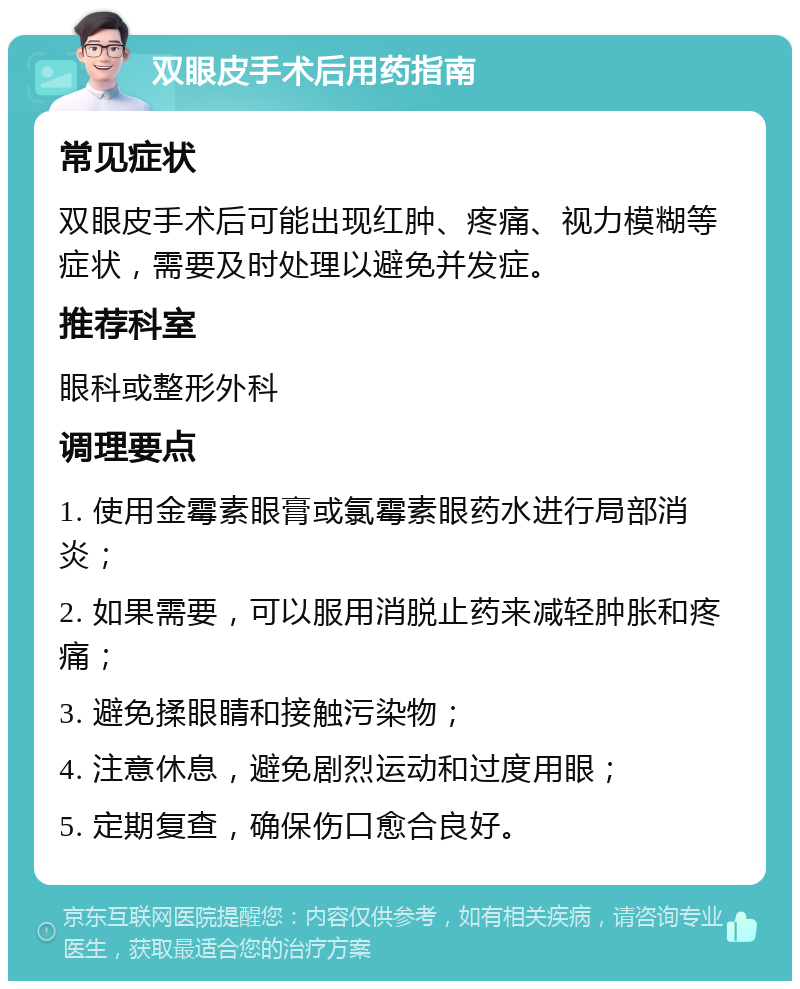 双眼皮手术后用药指南 常见症状 双眼皮手术后可能出现红肿、疼痛、视力模糊等症状，需要及时处理以避免并发症。 推荐科室 眼科或整形外科 调理要点 1. 使用金霉素眼膏或氯霉素眼药水进行局部消炎； 2. 如果需要，可以服用消脱止药来减轻肿胀和疼痛； 3. 避免揉眼睛和接触污染物； 4. 注意休息，避免剧烈运动和过度用眼； 5. 定期复查，确保伤口愈合良好。