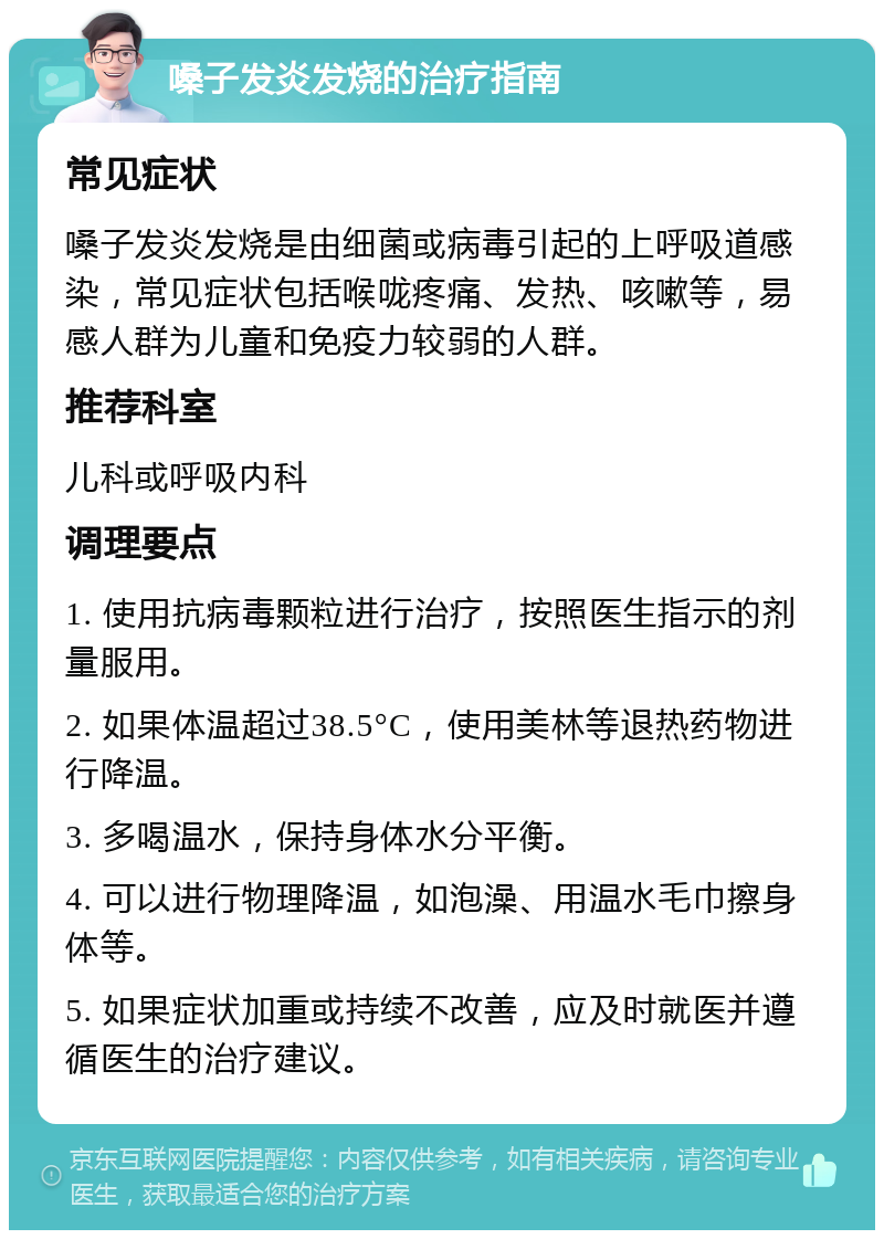 嗓子发炎发烧的治疗指南 常见症状 嗓子发炎发烧是由细菌或病毒引起的上呼吸道感染，常见症状包括喉咙疼痛、发热、咳嗽等，易感人群为儿童和免疫力较弱的人群。 推荐科室 儿科或呼吸内科 调理要点 1. 使用抗病毒颗粒进行治疗，按照医生指示的剂量服用。 2. 如果体温超过38.5°C，使用美林等退热药物进行降温。 3. 多喝温水，保持身体水分平衡。 4. 可以进行物理降温，如泡澡、用温水毛巾擦身体等。 5. 如果症状加重或持续不改善，应及时就医并遵循医生的治疗建议。