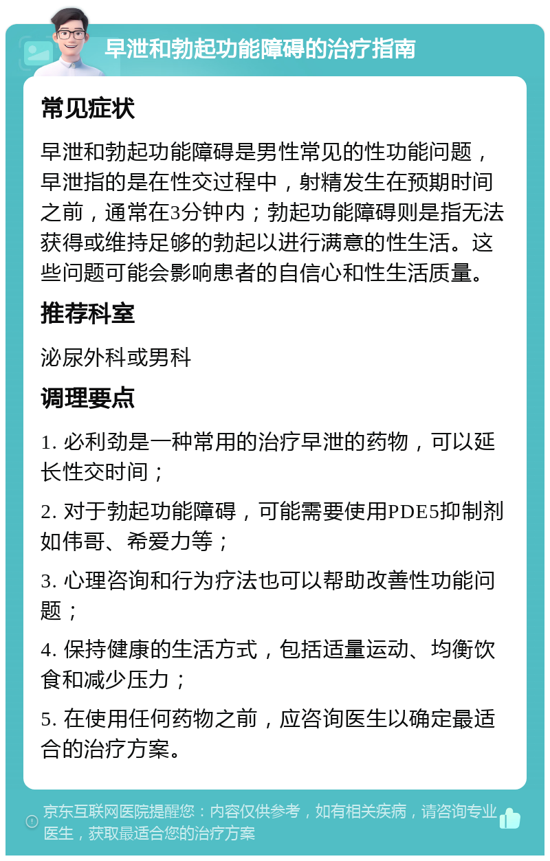 早泄和勃起功能障碍的治疗指南 常见症状 早泄和勃起功能障碍是男性常见的性功能问题，早泄指的是在性交过程中，射精发生在预期时间之前，通常在3分钟内；勃起功能障碍则是指无法获得或维持足够的勃起以进行满意的性生活。这些问题可能会影响患者的自信心和性生活质量。 推荐科室 泌尿外科或男科 调理要点 1. 必利劲是一种常用的治疗早泄的药物，可以延长性交时间； 2. 对于勃起功能障碍，可能需要使用PDE5抑制剂如伟哥、希爱力等； 3. 心理咨询和行为疗法也可以帮助改善性功能问题； 4. 保持健康的生活方式，包括适量运动、均衡饮食和减少压力； 5. 在使用任何药物之前，应咨询医生以确定最适合的治疗方案。