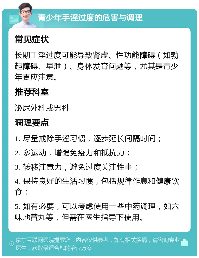 青少年手淫过度的危害与调理 常见症状 长期手淫过度可能导致肾虚、性功能障碍（如勃起障碍、早泄）、身体发育问题等，尤其是青少年更应注意。 推荐科室 泌尿外科或男科 调理要点 1. 尽量戒除手淫习惯，逐步延长间隔时间； 2. 多运动，增强免疫力和抵抗力； 3. 转移注意力，避免过度关注性事； 4. 保持良好的生活习惯，包括规律作息和健康饮食； 5. 如有必要，可以考虑使用一些中药调理，如六味地黄丸等，但需在医生指导下使用。