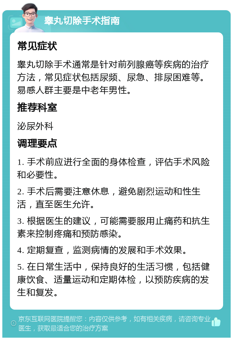 睾丸切除手术指南 常见症状 睾丸切除手术通常是针对前列腺癌等疾病的治疗方法，常见症状包括尿频、尿急、排尿困难等。易感人群主要是中老年男性。 推荐科室 泌尿外科 调理要点 1. 手术前应进行全面的身体检查，评估手术风险和必要性。 2. 手术后需要注意休息，避免剧烈运动和性生活，直至医生允许。 3. 根据医生的建议，可能需要服用止痛药和抗生素来控制疼痛和预防感染。 4. 定期复查，监测病情的发展和手术效果。 5. 在日常生活中，保持良好的生活习惯，包括健康饮食、适量运动和定期体检，以预防疾病的发生和复发。