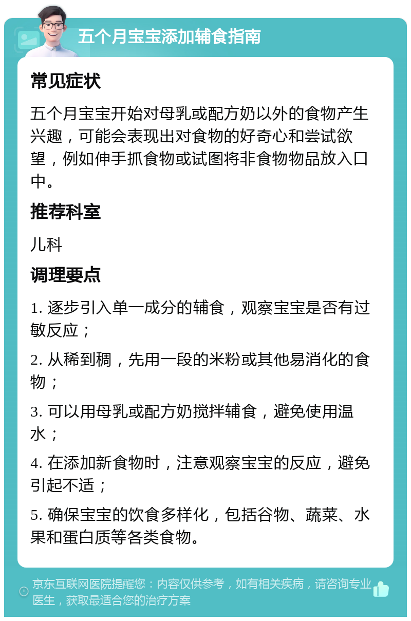 五个月宝宝添加辅食指南 常见症状 五个月宝宝开始对母乳或配方奶以外的食物产生兴趣，可能会表现出对食物的好奇心和尝试欲望，例如伸手抓食物或试图将非食物物品放入口中。 推荐科室 儿科 调理要点 1. 逐步引入单一成分的辅食，观察宝宝是否有过敏反应； 2. 从稀到稠，先用一段的米粉或其他易消化的食物； 3. 可以用母乳或配方奶搅拌辅食，避免使用温水； 4. 在添加新食物时，注意观察宝宝的反应，避免引起不适； 5. 确保宝宝的饮食多样化，包括谷物、蔬菜、水果和蛋白质等各类食物。