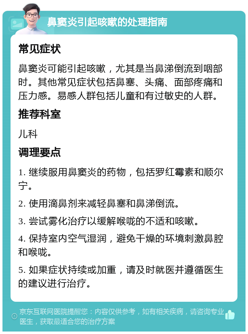 鼻窦炎引起咳嗽的处理指南 常见症状 鼻窦炎可能引起咳嗽，尤其是当鼻涕倒流到咽部时。其他常见症状包括鼻塞、头痛、面部疼痛和压力感。易感人群包括儿童和有过敏史的人群。 推荐科室 儿科 调理要点 1. 继续服用鼻窦炎的药物，包括罗红霉素和顺尔宁。 2. 使用滴鼻剂来减轻鼻塞和鼻涕倒流。 3. 尝试雾化治疗以缓解喉咙的不适和咳嗽。 4. 保持室内空气湿润，避免干燥的环境刺激鼻腔和喉咙。 5. 如果症状持续或加重，请及时就医并遵循医生的建议进行治疗。