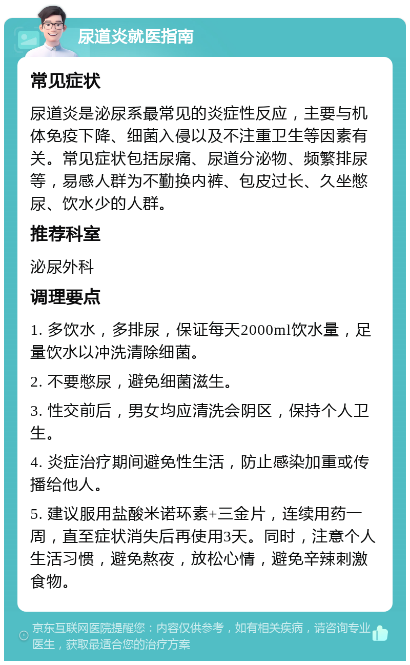 尿道炎就医指南 常见症状 尿道炎是泌尿系最常见的炎症性反应，主要与机体免疫下降、细菌入侵以及不注重卫生等因素有关。常见症状包括尿痛、尿道分泌物、频繁排尿等，易感人群为不勤换内裤、包皮过长、久坐憋尿、饮水少的人群。 推荐科室 泌尿外科 调理要点 1. 多饮水，多排尿，保证每天2000ml饮水量，足量饮水以冲洗清除细菌。 2. 不要憋尿，避免细菌滋生。 3. 性交前后，男女均应清洗会阴区，保持个人卫生。 4. 炎症治疗期间避免性生活，防止感染加重或传播给他人。 5. 建议服用盐酸米诺环素+三金片，连续用药一周，直至症状消失后再使用3天。同时，注意个人生活习惯，避免熬夜，放松心情，避免辛辣刺激食物。