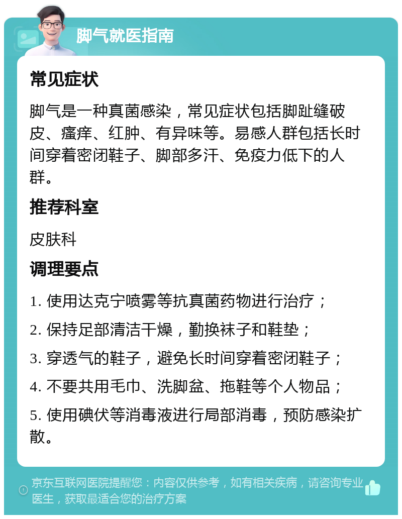 脚气就医指南 常见症状 脚气是一种真菌感染，常见症状包括脚趾缝破皮、瘙痒、红肿、有异味等。易感人群包括长时间穿着密闭鞋子、脚部多汗、免疫力低下的人群。 推荐科室 皮肤科 调理要点 1. 使用达克宁喷雾等抗真菌药物进行治疗； 2. 保持足部清洁干燥，勤换袜子和鞋垫； 3. 穿透气的鞋子，避免长时间穿着密闭鞋子； 4. 不要共用毛巾、洗脚盆、拖鞋等个人物品； 5. 使用碘伏等消毒液进行局部消毒，预防感染扩散。