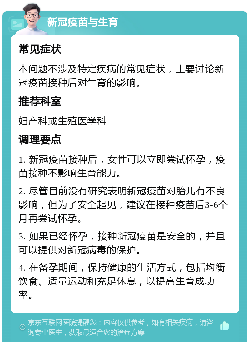 新冠疫苗与生育 常见症状 本问题不涉及特定疾病的常见症状，主要讨论新冠疫苗接种后对生育的影响。 推荐科室 妇产科或生殖医学科 调理要点 1. 新冠疫苗接种后，女性可以立即尝试怀孕，疫苗接种不影响生育能力。 2. 尽管目前没有研究表明新冠疫苗对胎儿有不良影响，但为了安全起见，建议在接种疫苗后3-6个月再尝试怀孕。 3. 如果已经怀孕，接种新冠疫苗是安全的，并且可以提供对新冠病毒的保护。 4. 在备孕期间，保持健康的生活方式，包括均衡饮食、适量运动和充足休息，以提高生育成功率。