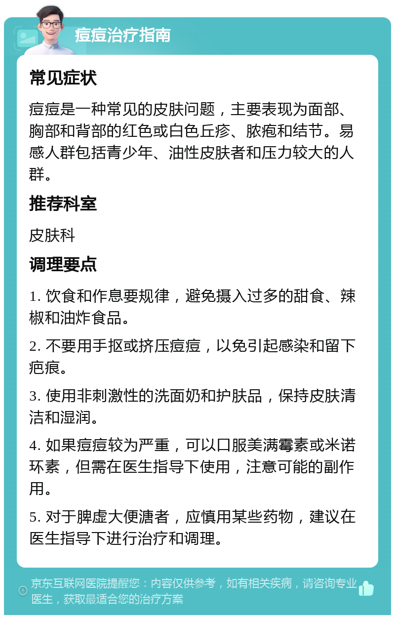 痘痘治疗指南 常见症状 痘痘是一种常见的皮肤问题，主要表现为面部、胸部和背部的红色或白色丘疹、脓疱和结节。易感人群包括青少年、油性皮肤者和压力较大的人群。 推荐科室 皮肤科 调理要点 1. 饮食和作息要规律，避免摄入过多的甜食、辣椒和油炸食品。 2. 不要用手抠或挤压痘痘，以免引起感染和留下疤痕。 3. 使用非刺激性的洗面奶和护肤品，保持皮肤清洁和湿润。 4. 如果痘痘较为严重，可以口服美满霉素或米诺环素，但需在医生指导下使用，注意可能的副作用。 5. 对于脾虚大便溏者，应慎用某些药物，建议在医生指导下进行治疗和调理。