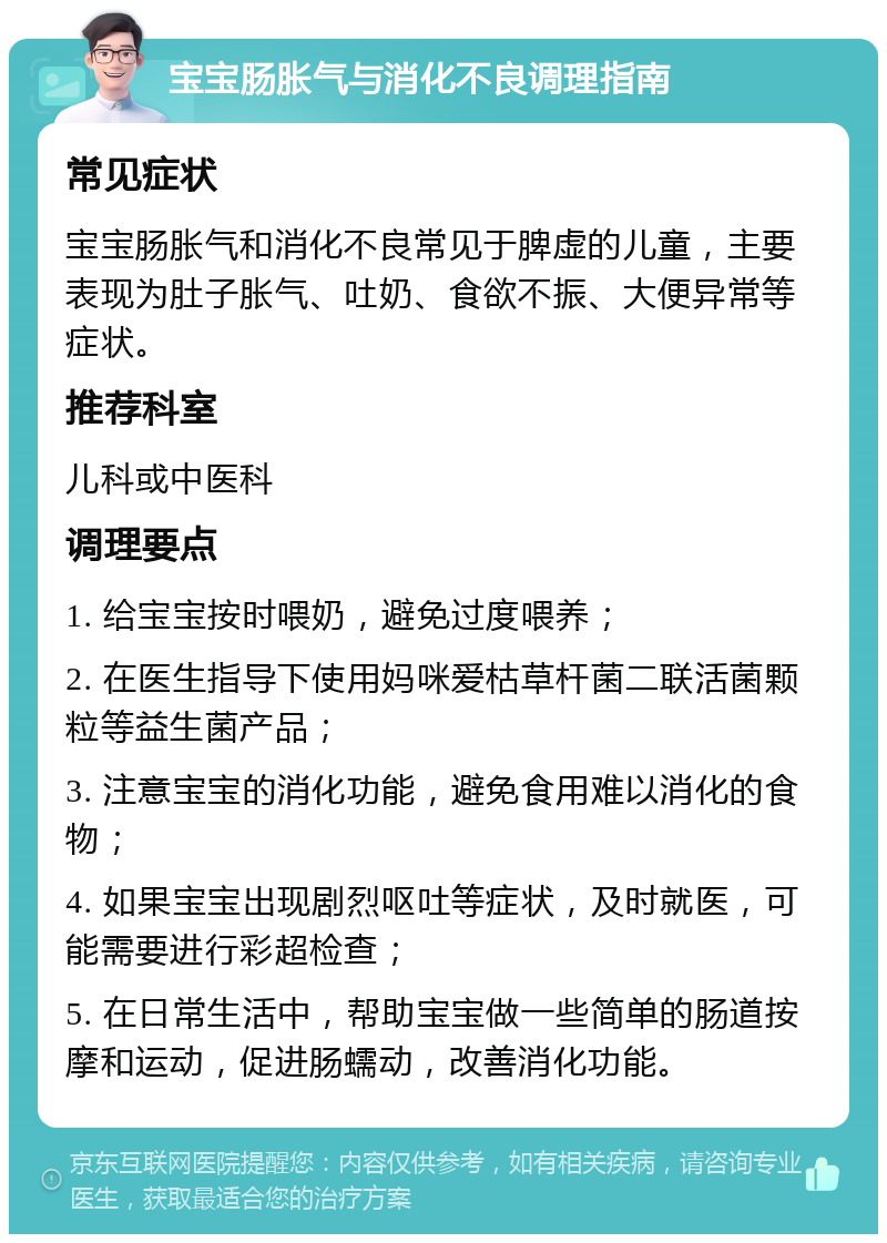 宝宝肠胀气与消化不良调理指南 常见症状 宝宝肠胀气和消化不良常见于脾虚的儿童，主要表现为肚子胀气、吐奶、食欲不振、大便异常等症状。 推荐科室 儿科或中医科 调理要点 1. 给宝宝按时喂奶，避免过度喂养； 2. 在医生指导下使用妈咪爱枯草杆菌二联活菌颗粒等益生菌产品； 3. 注意宝宝的消化功能，避免食用难以消化的食物； 4. 如果宝宝出现剧烈呕吐等症状，及时就医，可能需要进行彩超检查； 5. 在日常生活中，帮助宝宝做一些简单的肠道按摩和运动，促进肠蠕动，改善消化功能。