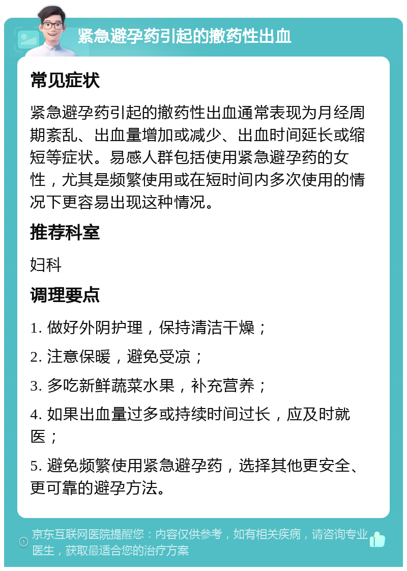 紧急避孕药引起的撤药性出血 常见症状 紧急避孕药引起的撤药性出血通常表现为月经周期紊乱、出血量增加或减少、出血时间延长或缩短等症状。易感人群包括使用紧急避孕药的女性，尤其是频繁使用或在短时间内多次使用的情况下更容易出现这种情况。 推荐科室 妇科 调理要点 1. 做好外阴护理，保持清洁干燥； 2. 注意保暖，避免受凉； 3. 多吃新鲜蔬菜水果，补充营养； 4. 如果出血量过多或持续时间过长，应及时就医； 5. 避免频繁使用紧急避孕药，选择其他更安全、更可靠的避孕方法。