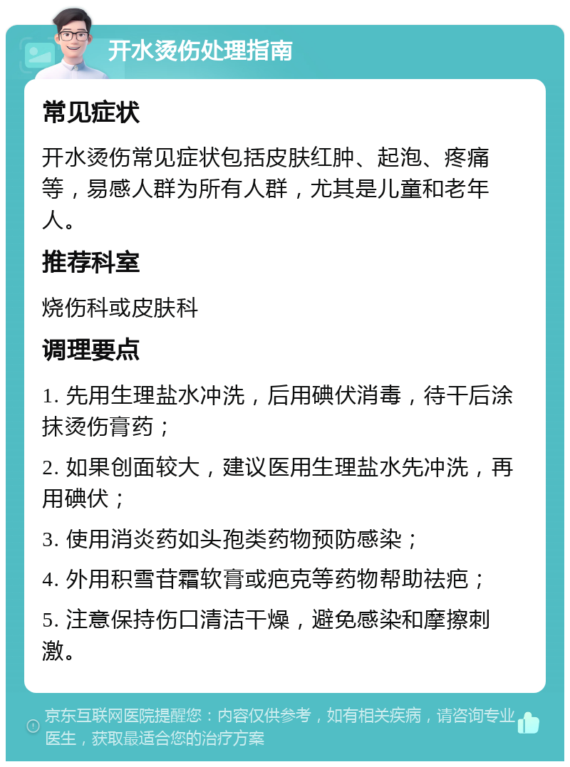 开水烫伤处理指南 常见症状 开水烫伤常见症状包括皮肤红肿、起泡、疼痛等，易感人群为所有人群，尤其是儿童和老年人。 推荐科室 烧伤科或皮肤科 调理要点 1. 先用生理盐水冲洗，后用碘伏消毒，待干后涂抹烫伤膏药； 2. 如果创面较大，建议医用生理盐水先冲洗，再用碘伏； 3. 使用消炎药如头孢类药物预防感染； 4. 外用积雪苷霜软膏或疤克等药物帮助祛疤； 5. 注意保持伤口清洁干燥，避免感染和摩擦刺激。